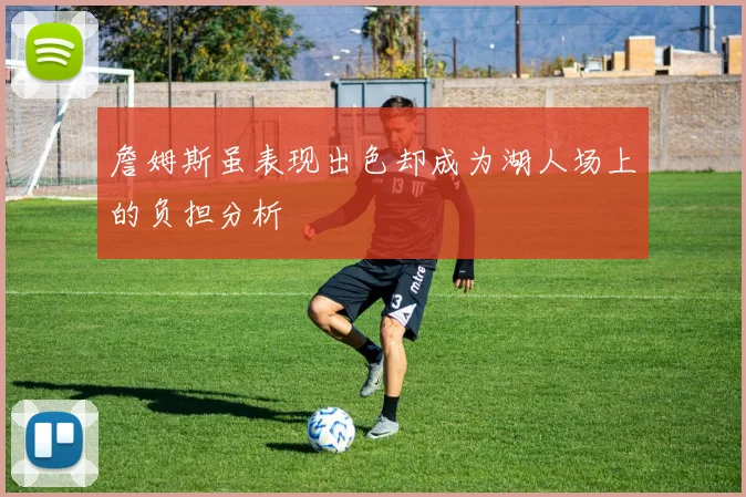 詹姆斯虽表现出色却成为湖人场上的负担分析