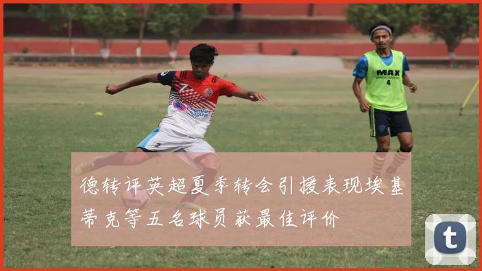 德转评英超夏季转会引援表现埃基蒂克等五名球员获最佳评价