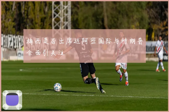 梅西是否出席迈阿密国际与特朗普会面引关注