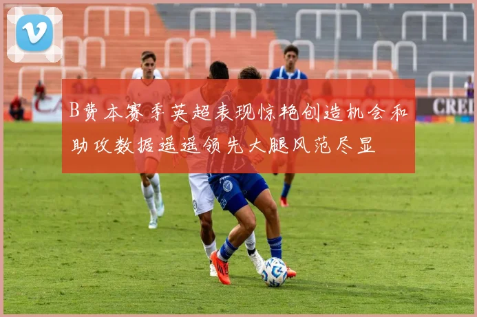 B费本赛季英超表现惊艳创造机会和助攻数据遥遥领先大腿风范尽显
