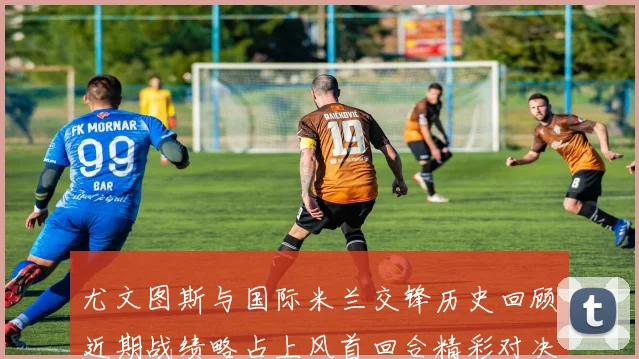 尤文图斯与国际米兰交锋历史回顾近期战绩略占上风首回合精彩对决回顾