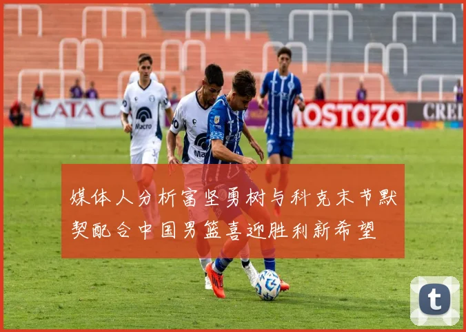 媒体人分析富坚勇树与科克末节默契配合中国男篮喜迎胜利新希望