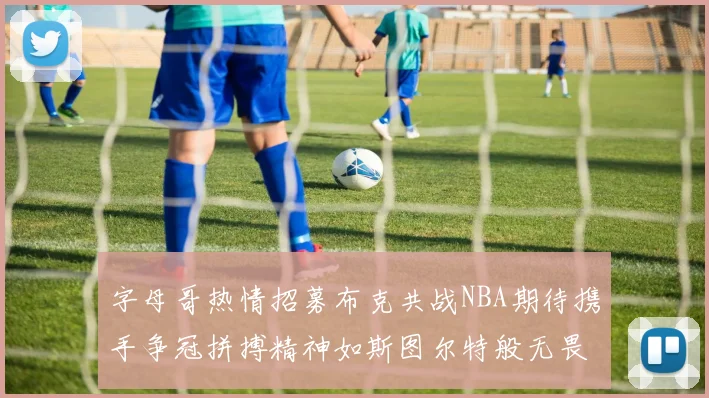 字母哥热情招募布克共战NBA期待携手争冠拼搏精神如斯图尔特般无畏