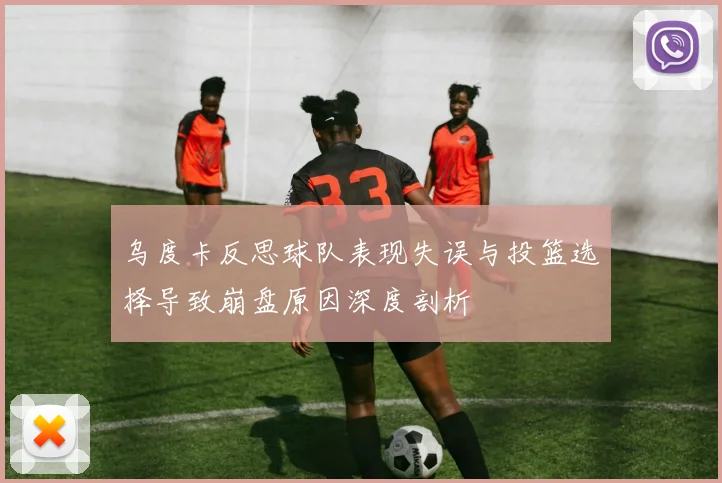 乌度卡反思球队表现失误与投篮选择导致崩盘原因深度剖析