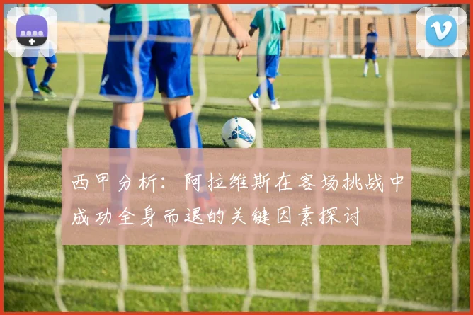西甲分析：阿拉维斯在客场挑战中成功全身而退的关键因素探讨