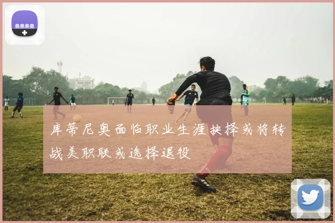 库蒂尼奥面临职业生涯抉择或将转战美职联或选择退役