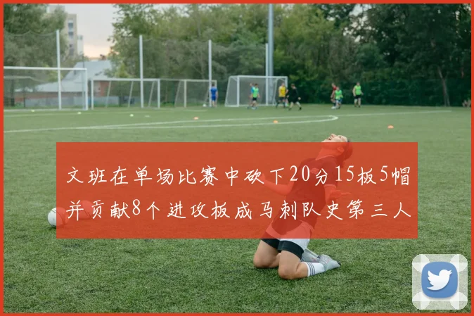 文班在单场比赛中砍下20分15板5帽并贡献8个进攻板成马刺队史第三人追平邓肯伟业