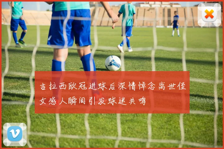 吉拉西欧冠进球后深情悼念离世侄女感人瞬间引发球迷共鸣