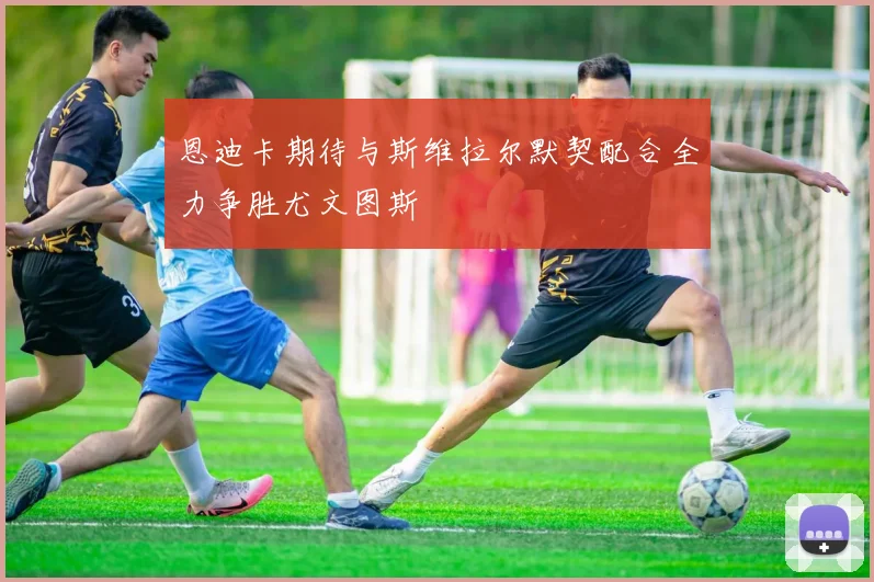 恩迪卡期待与斯维拉尔默契配合全力争胜尤文图斯