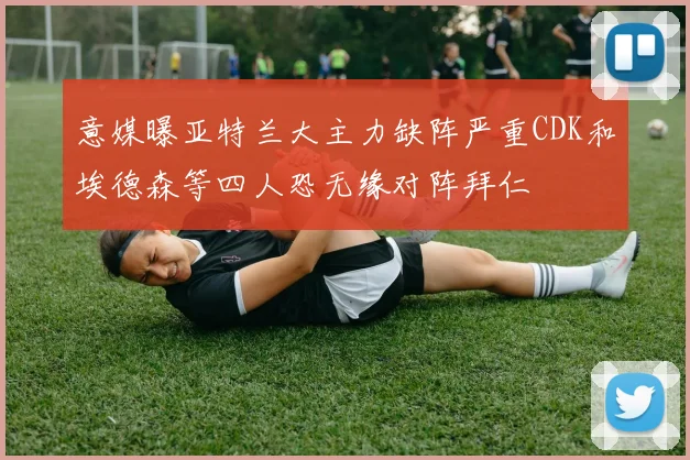 意媒曝亚特兰大主力缺阵严重CDK和埃德森等四人恐无缘对阵拜仁