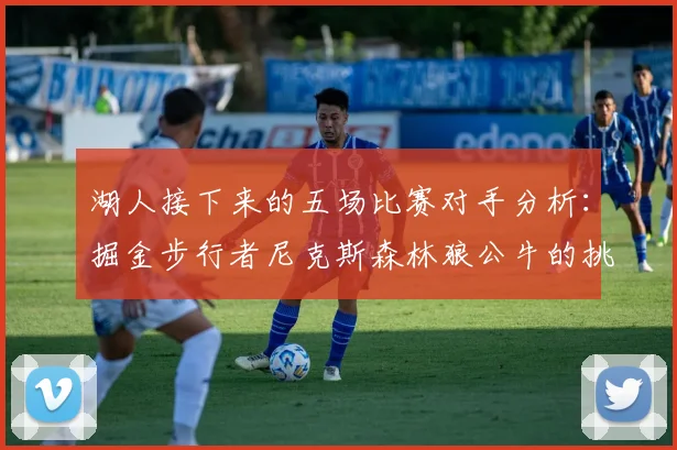 湖人接下来的五场比赛对手分析：掘金步行者尼克斯森林狼公牛的挑战与机遇