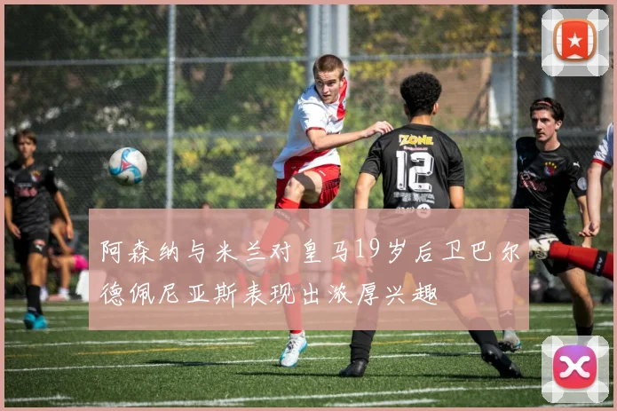 阿森纳与米兰对皇马19岁后卫巴尔德佩尼亚斯表现出浓厚兴趣