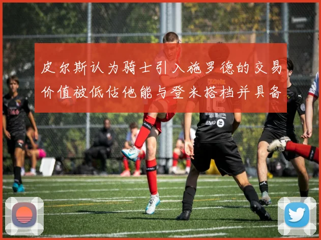 皮尔斯认为骑士引入施罗德的交易价值被低估他能与登米搭档并具备防守能力