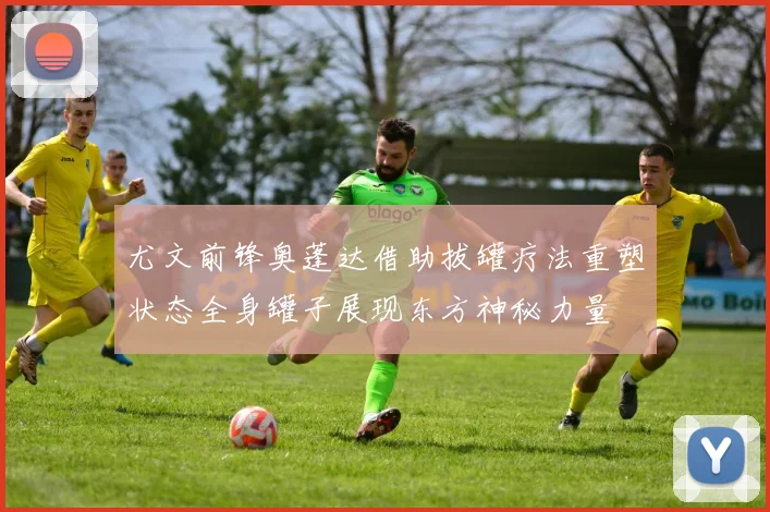 尤文前锋奥蓬达借助拔罐疗法重塑状态全身罐子展现东方神秘力量