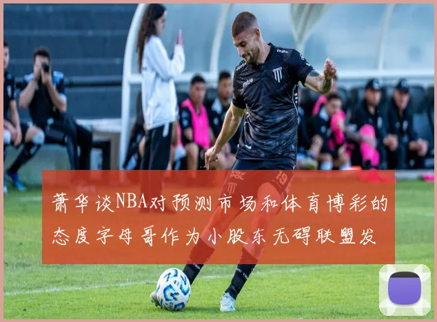 萧华谈NBA对预测市场和体育博彩的态度字母哥作为小股东无碍联盟发展