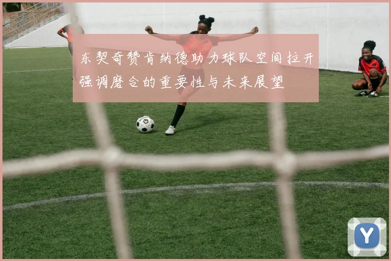 东契奇赞肯纳德助力球队空间拉开强调磨合的重要性与未来展望