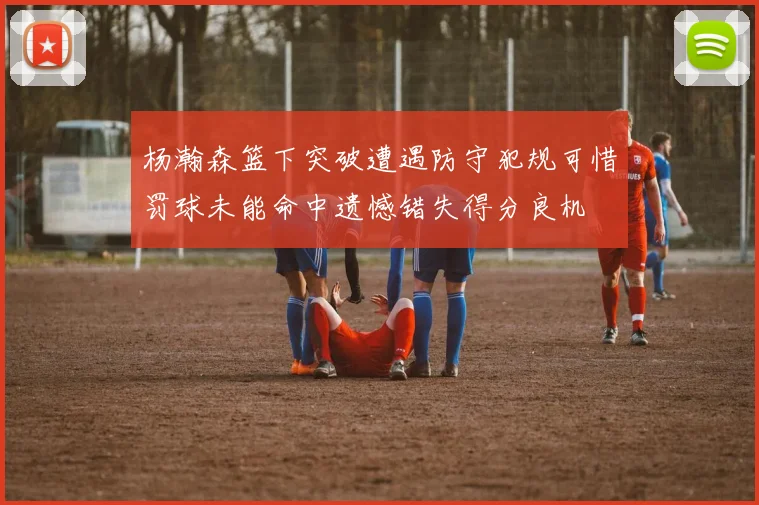 杨瀚森篮下突破遭遇防守犯规可惜罚球未能命中遗憾错失得分良机